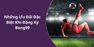 Những Ưu Đãi Đặc Biệt Khi Đăng Ký Bong99