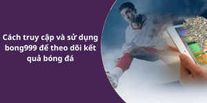 Cách truy cập và sử dụng bong999 để theo dõi kết quả bóng đá